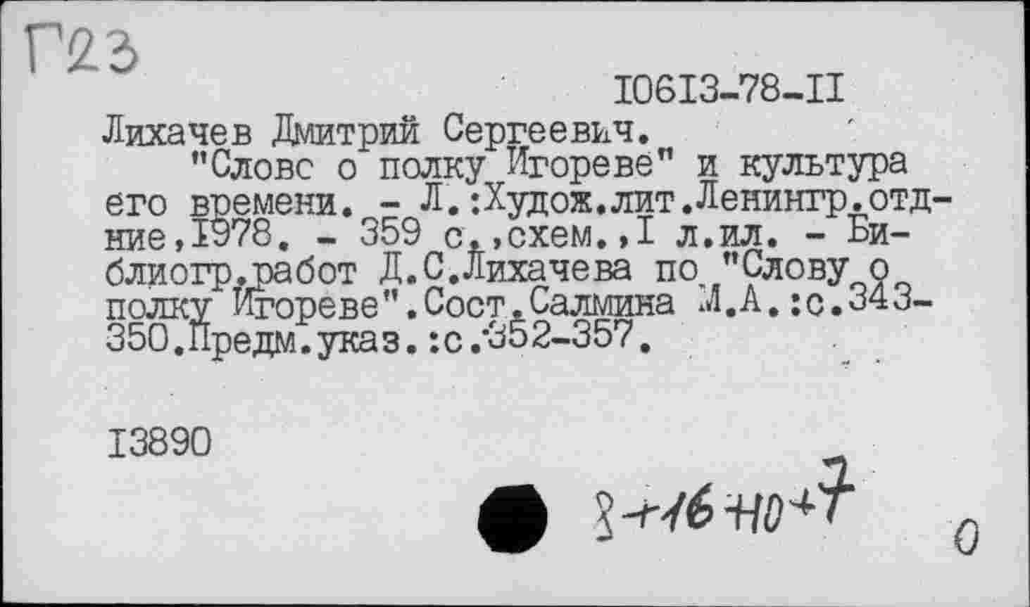 ﻿Г2.3
I06I3-78-II
Лихачев Дмитрий Сергеевич.
’’Слове о полку Игореве" и культура его времени. - Л.;Худож.лит.Ленингр.отд ние,1978. - 359 с.,схем.»I л.ил. - Би-блиогр.работ Д.С.Лихачева по ’’Слову о полку Игореве”.Сост.Салмина Л.А.:с.343-350.Предм.указ. :с.*352-357.
13890